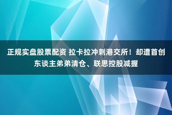 正规实盘股票配资 拉卡拉冲刺港交所！却遭首创东谈主弟弟清仓、联思控股减握
