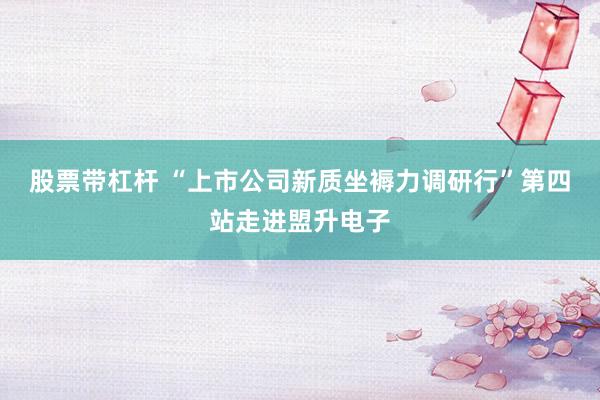 股票带杠杆 “上市公司新质坐褥力调研行”第四站走进盟升电子