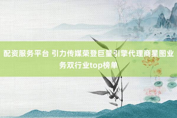 配资服务平台 引力传媒荣登巨量引擎代理商星图业务双行业top榜单