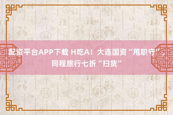 配资平台APP下载 H吃A！大连国资“甩职守”，同程旅行七折“扫货”