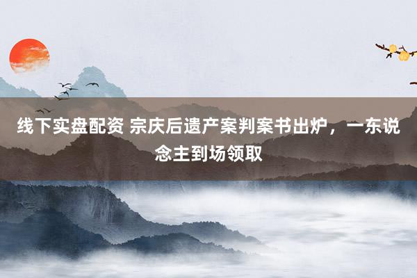 线下实盘配资 宗庆后遗产案判案书出炉,一东说念主到场领取