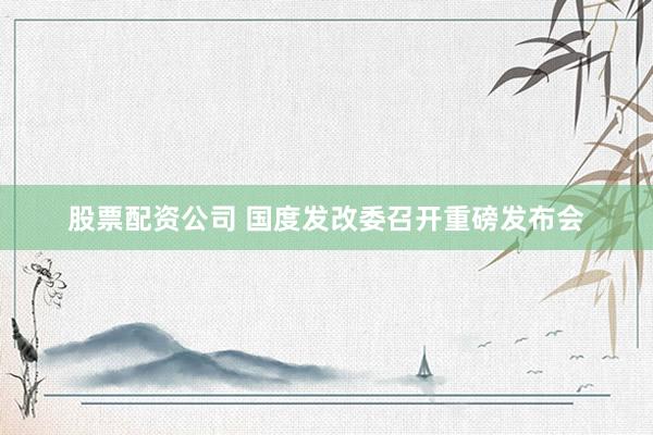 股票配资公司 国度发改委召开重磅发布会