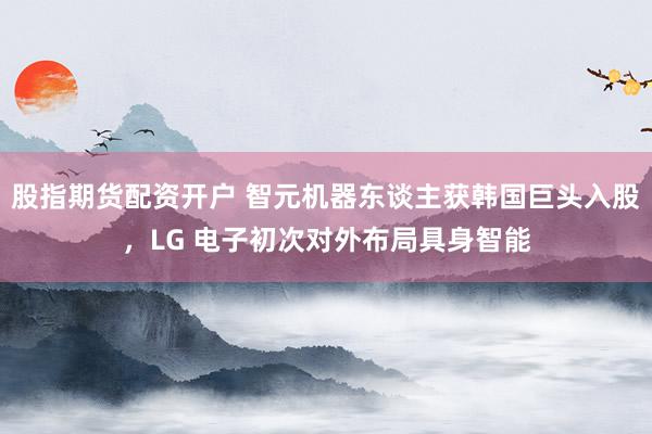 股指期货配资开户 智元机器东谈主获韩国巨头入股，LG 电子初次对外布局具身智能