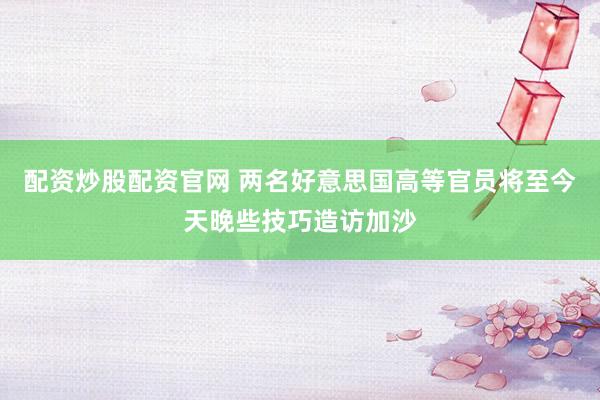 配资炒股配资官网 两名好意思国高等官员将至今天晚些技巧造访加沙