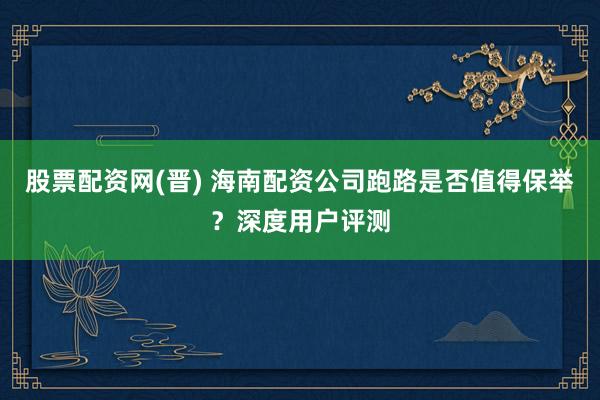 股票配资网(晋) 海南配资公司跑路是否值得保举？深度用户评测