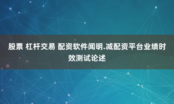 股票 杠杆交易 配资软件闻明.减配资平台业绩时效测试论述