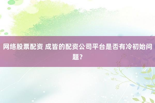 网络股票配资 成皆的配资公司平台是否有冷初始问题？