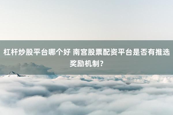 杠杆炒股平台哪个好 南宫股票配资平台是否有推选奖励机制？