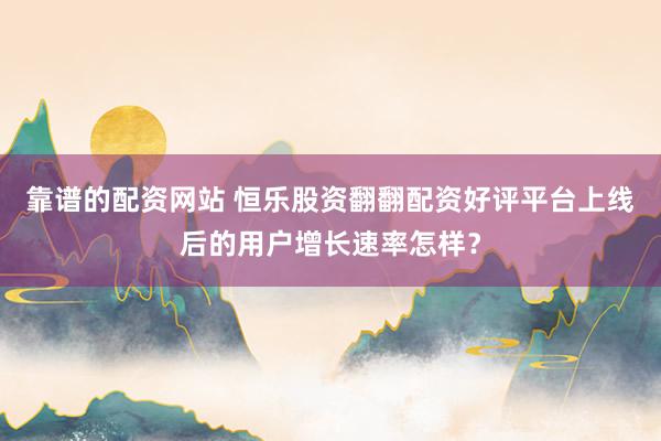 靠谱的配资网站 恒乐股资翻翻配资好评平台上线后的用户增长速率怎样？