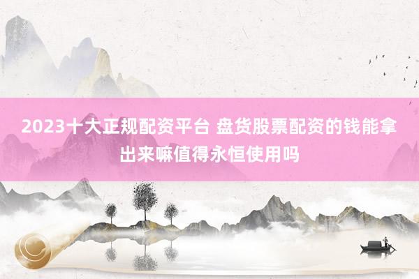 2023十大正规配资平台 盘货股票配资的钱能拿出来嘛值得永恒使用吗