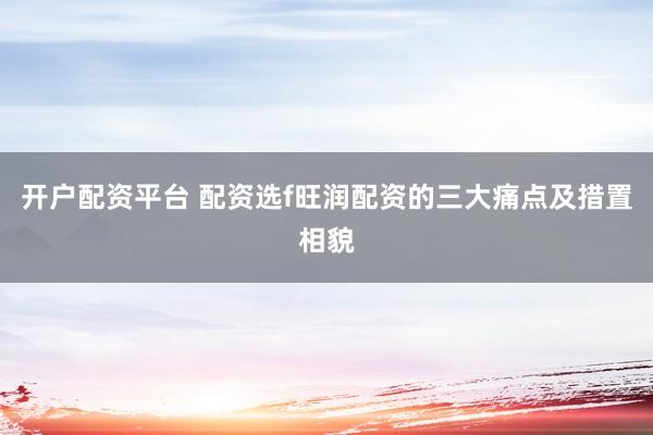 开户配资平台 配资选f旺润配资的三大痛点及措置相貌