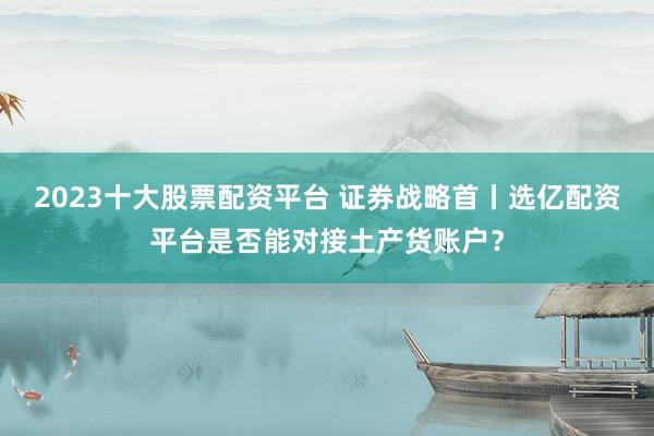 2023十大股票配资平台 证券战略首丨选亿配资平台是否能对接土产货账户？