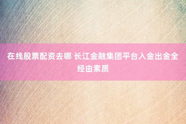在线股票配资去哪 长江金融集团平台入金出金全经由素质
