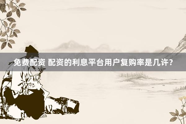 免费配资 配资的利息平台用户复购率是几许？