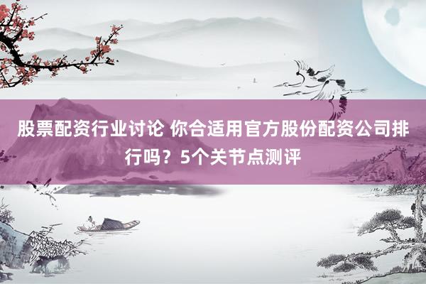 股票配资行业讨论 你合适用官方股份配资公司排行吗？5个关节点测评
