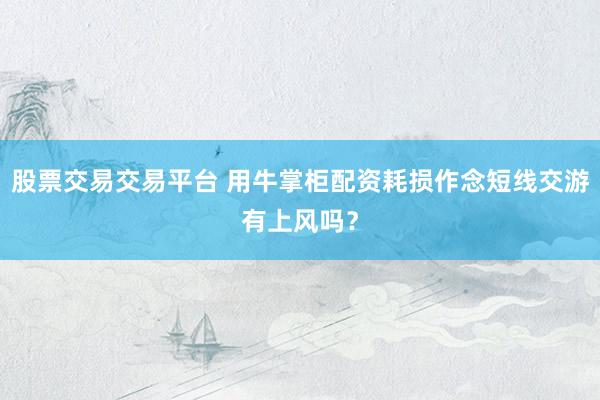 股票交易交易平台 用牛掌柜配资耗损作念短线交游有上风吗？