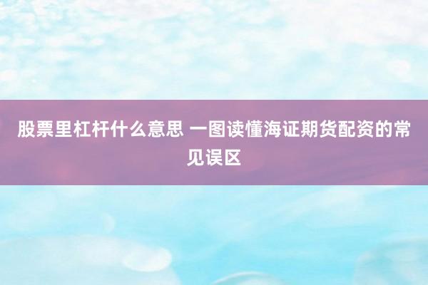 股票里杠杆什么意思 一图读懂海证期货配资的常见误区