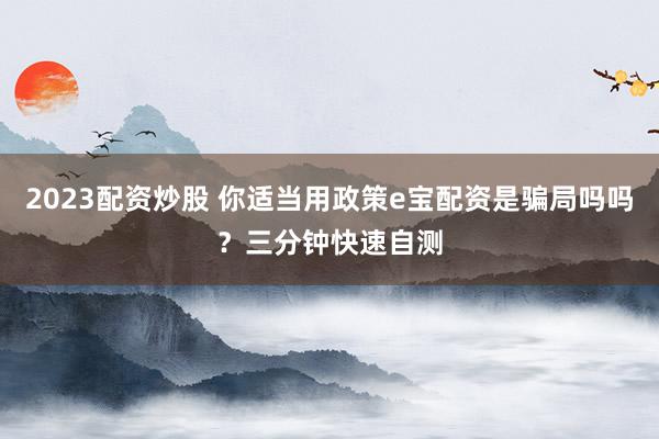 2023配资炒股 你适当用政策e宝配资是骗局吗吗？三分钟快速自测