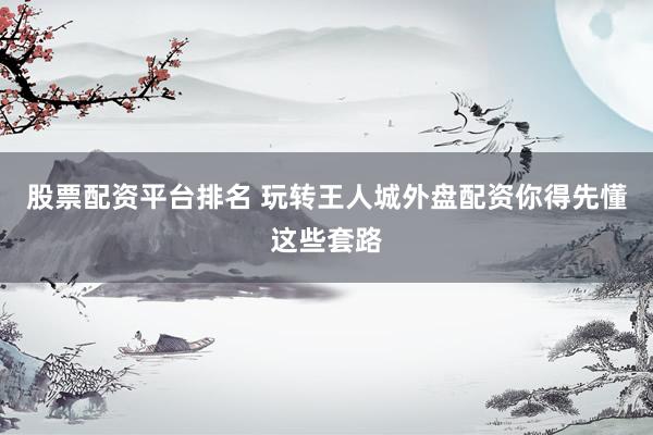 股票配资平台排名 玩转王人城外盘配资你得先懂这些套路