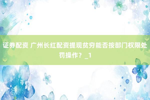 证劵配资 广州长红配资提现贫穷能否按部门权限处罚操作？_1