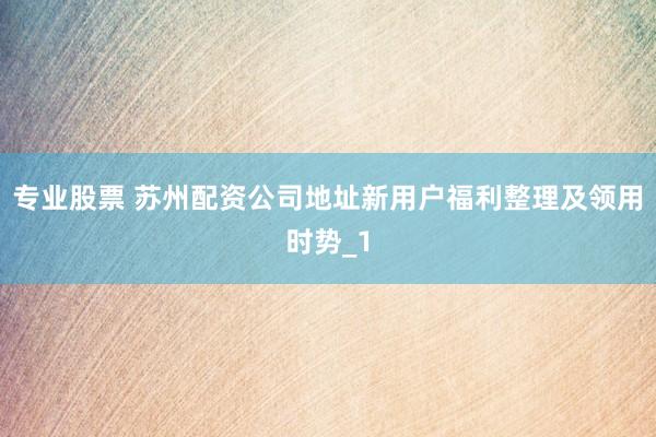 专业股票 苏州配资公司地址新用户福利整理及领用时势_1