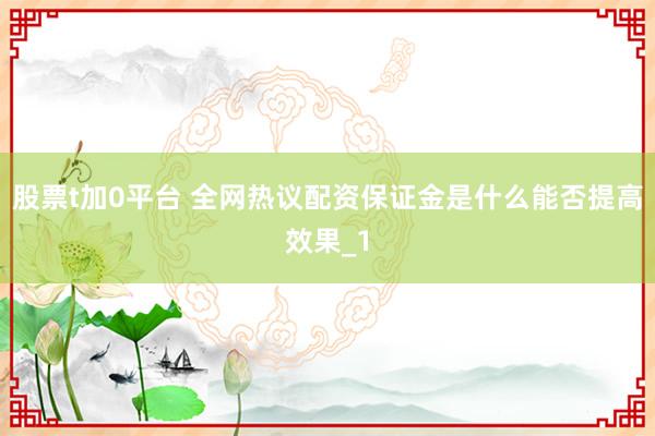 股票t加0平台 全网热议配资保证金是什么能否提高效果_1