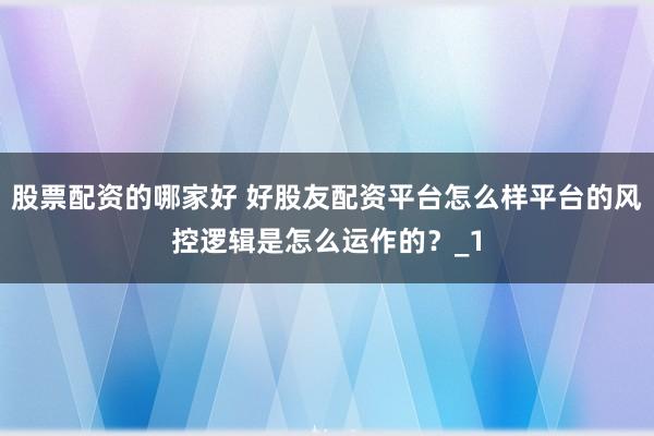 股票配资的哪家好 好股友配资平台怎么样平台的风控逻辑是怎么运作的?_1