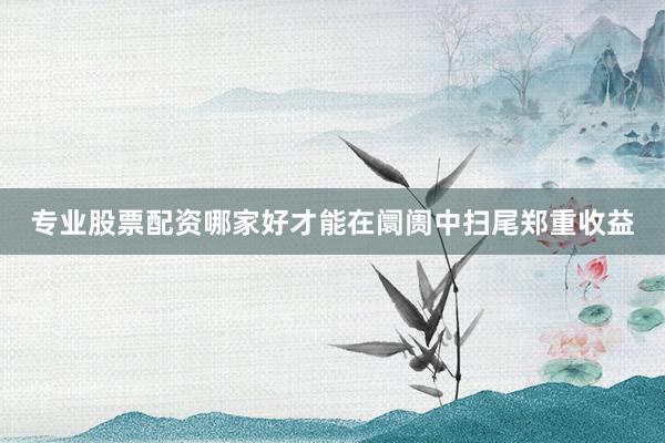 专业股票配资哪家好才能在阛阓中扫尾郑重收益