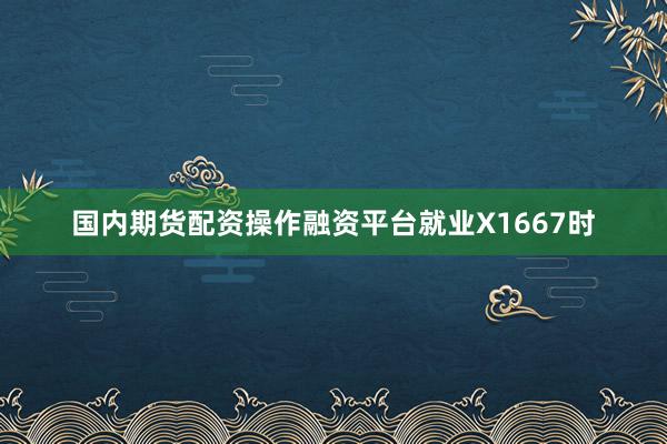 国内期货配资操作融资平台就业X1667时