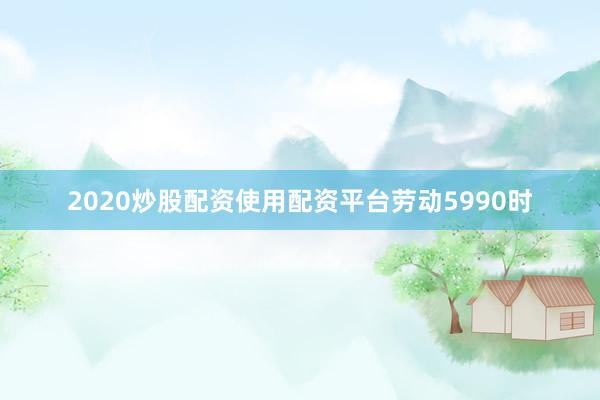 2020炒股配资使用配资平台劳动5990时