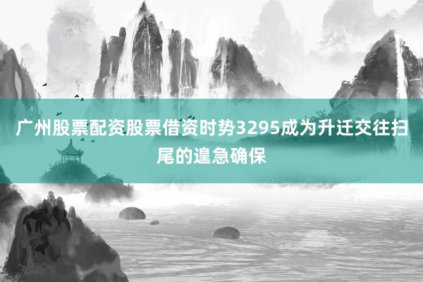 广州股票配资股票借资时势3295成为升迁交往扫尾的遑急确保