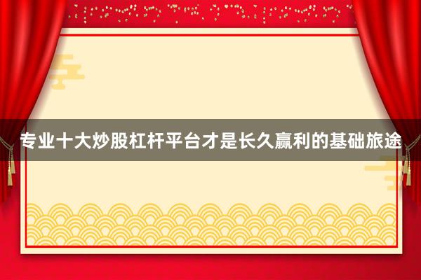 专业十大炒股杠杆平台才是长久赢利的基础旅途