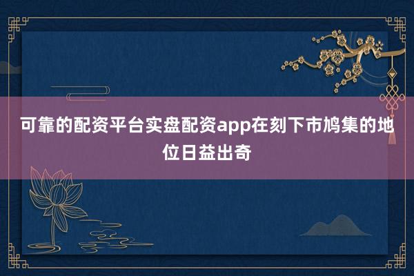 可靠的配资平台实盘配资app在刻下市鸠集的地位日益出奇