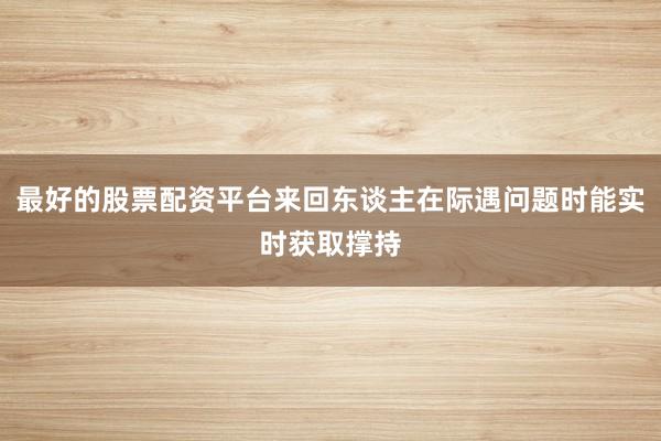最好的股票配资平台来回东谈主在际遇问题时能实时获取撑持