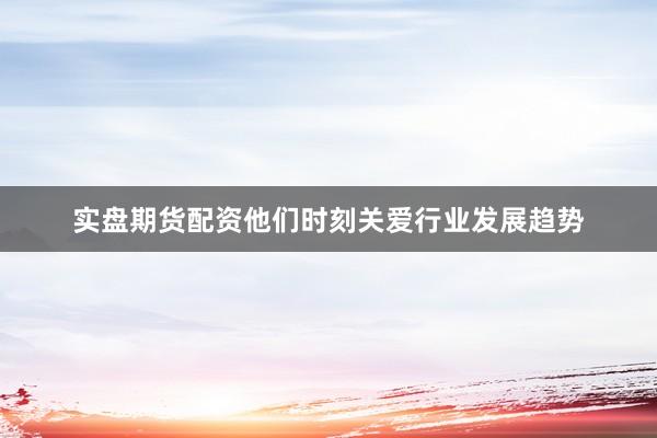 实盘期货配资他们时刻关爱行业发展趋势