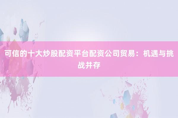 可信的十大炒股配资平台配资公司贸易：机遇与挑战并存