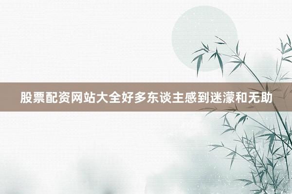 股票配资网站大全好多东谈主感到迷濛和无助