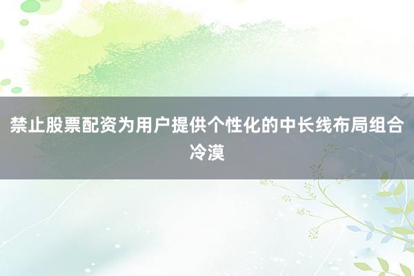 禁止股票配资为用户提供个性化的中长线布局组合冷漠