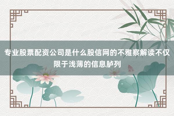 专业股票配资公司是什么股信网的不雅察解读不仅限于浅薄的信息胪列