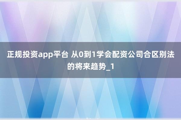 正规投资app平台 从0到1学会配资公司合区别法的将来趋势_1