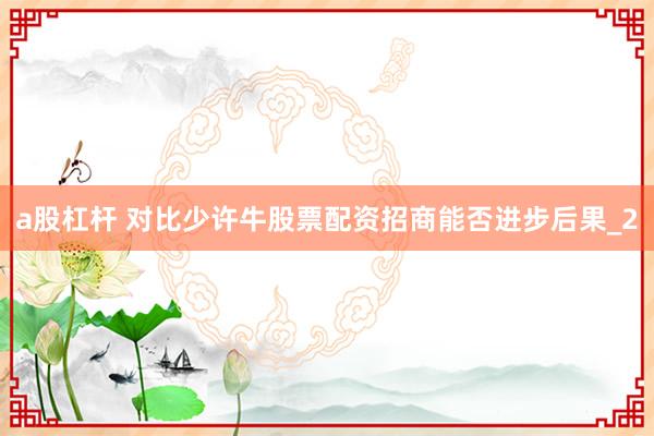 a股杠杆 对比少许牛股票配资招商能否进步后果_2