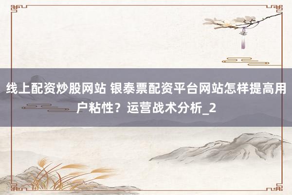 线上配资炒股网站 银泰票配资平台网站怎样提高用户粘性？运营战术分析_2