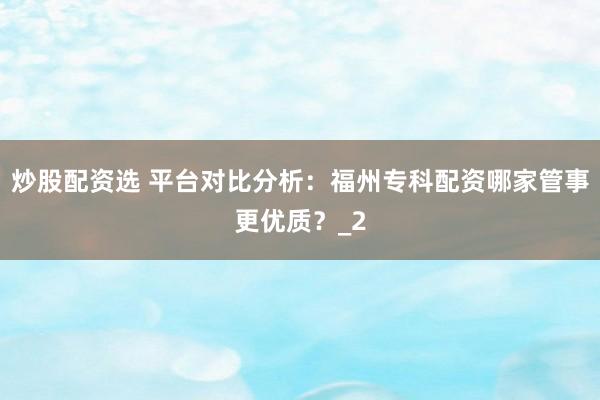 炒股配资选 平台对比分析：福州专科配资哪家管事更优质？_2