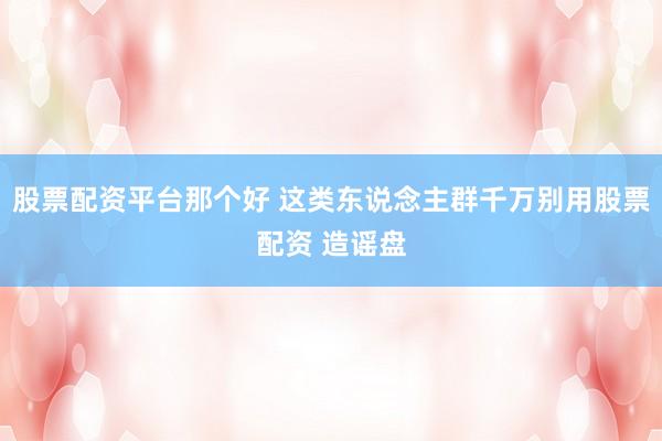 股票配资平台那个好 这类东说念主群千万别用股票配资 造谣盘