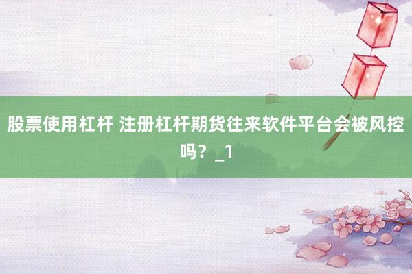 股票使用杠杆 注册杠杆期货往来软件平台会被风控吗？_1