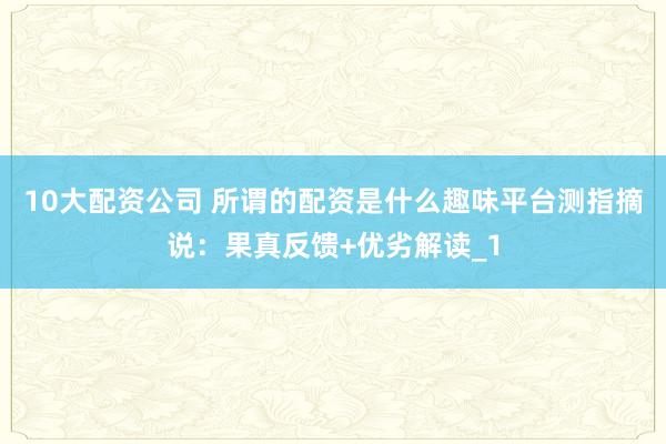 10大配资公司 所谓的配资是什么趣味平台测指摘说：果真反馈+优劣解读_1