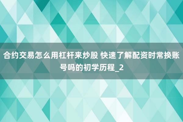 合约交易怎么用杠杆来炒股 快速了解配资时常换账号吗的初学历程_2