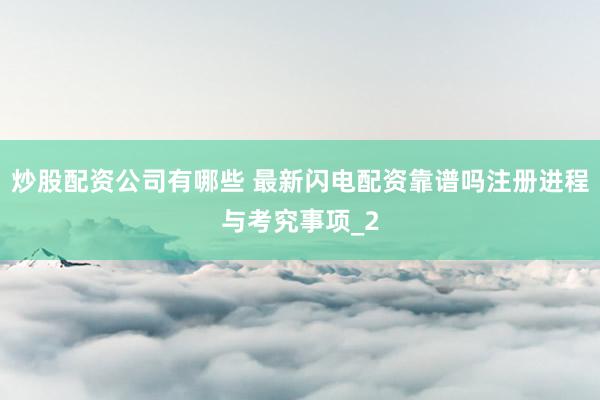 炒股配资公司有哪些 最新闪电配资靠谱吗注册进程与考究事项_2