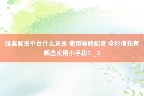 股票配资平台什么意思 使用领略配资 伞形信托有哪些实用小手段？_2