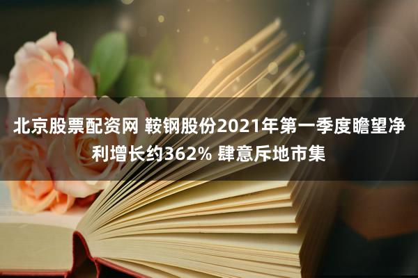 北京股票配资网 鞍钢股份2021年第一季度瞻望净利增长约362% 肆意斥地市集